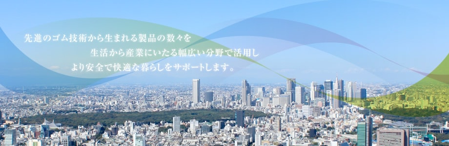 先進のゴム技術から生まれる製品の数々を生活から産業にいたる幅広い分野で活用しより安全で快適な暮らしをサポートします。